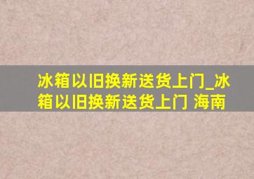 冰箱以旧换新送货上门_冰箱以旧换新送货上门 海南